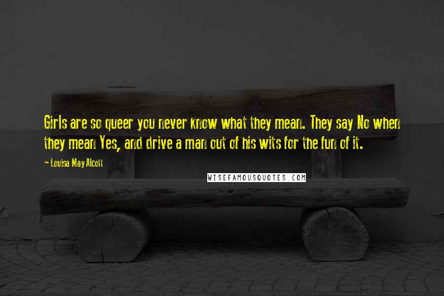 Louisa May Alcott Quotes: Girls are so queer you never know what they mean. They say No when they mean Yes, and drive a man out of his wits for the fun of it.