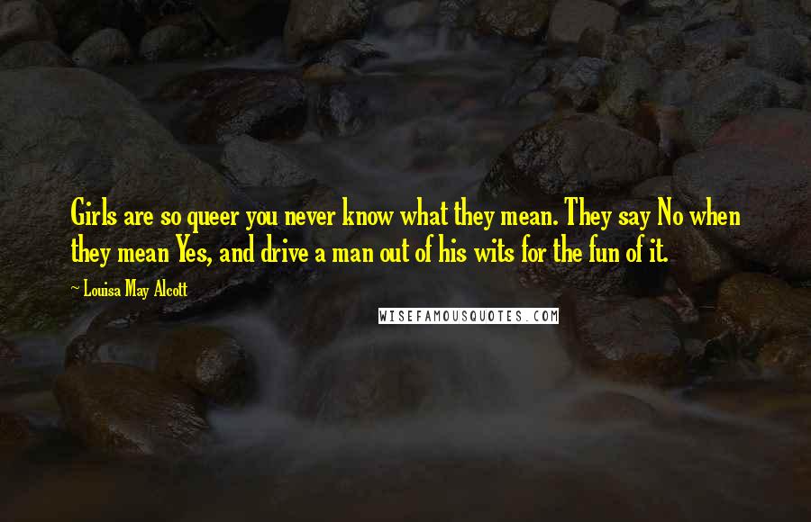 Louisa May Alcott Quotes: Girls are so queer you never know what they mean. They say No when they mean Yes, and drive a man out of his wits for the fun of it.