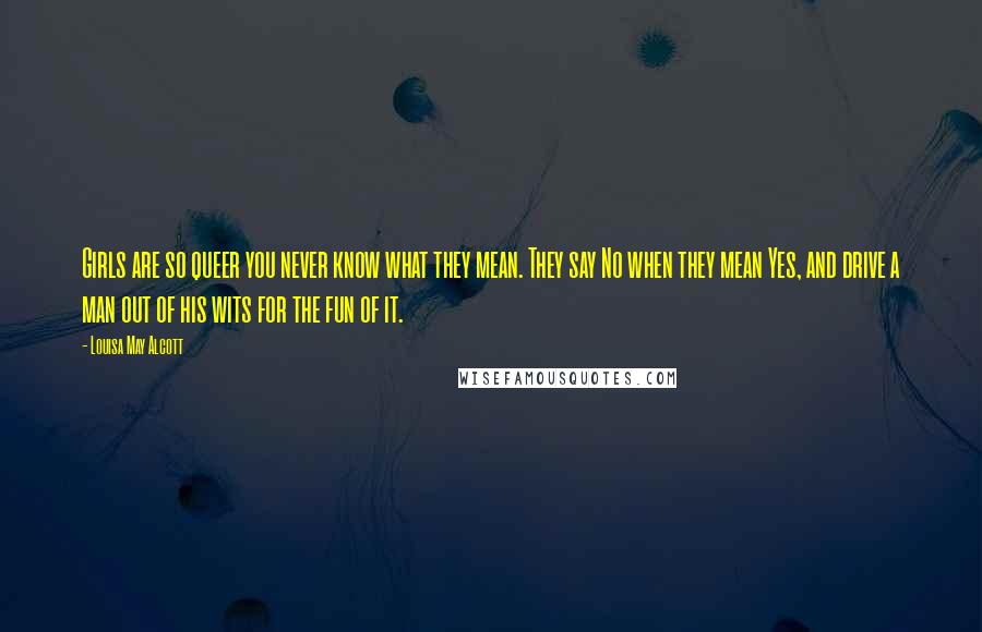 Louisa May Alcott Quotes: Girls are so queer you never know what they mean. They say No when they mean Yes, and drive a man out of his wits for the fun of it.