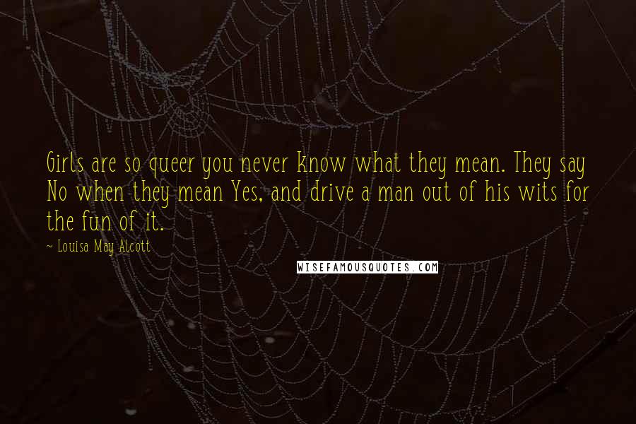 Louisa May Alcott Quotes: Girls are so queer you never know what they mean. They say No when they mean Yes, and drive a man out of his wits for the fun of it.