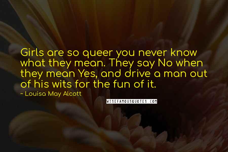 Louisa May Alcott Quotes: Girls are so queer you never know what they mean. They say No when they mean Yes, and drive a man out of his wits for the fun of it.