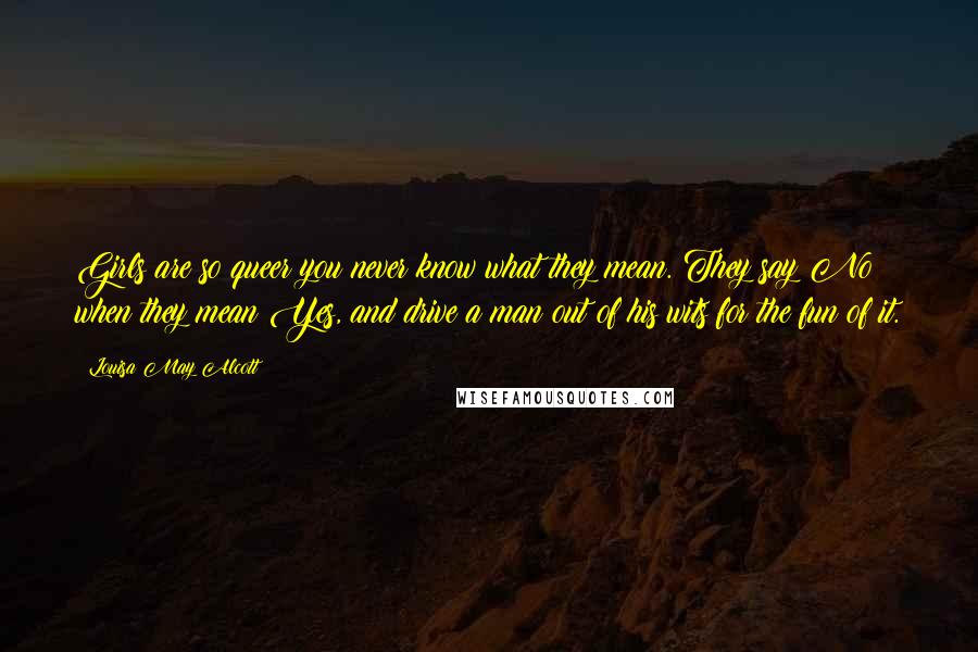 Louisa May Alcott Quotes: Girls are so queer you never know what they mean. They say No when they mean Yes, and drive a man out of his wits for the fun of it.