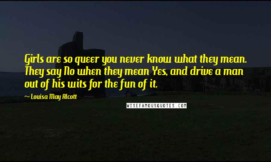Louisa May Alcott Quotes: Girls are so queer you never know what they mean. They say No when they mean Yes, and drive a man out of his wits for the fun of it.