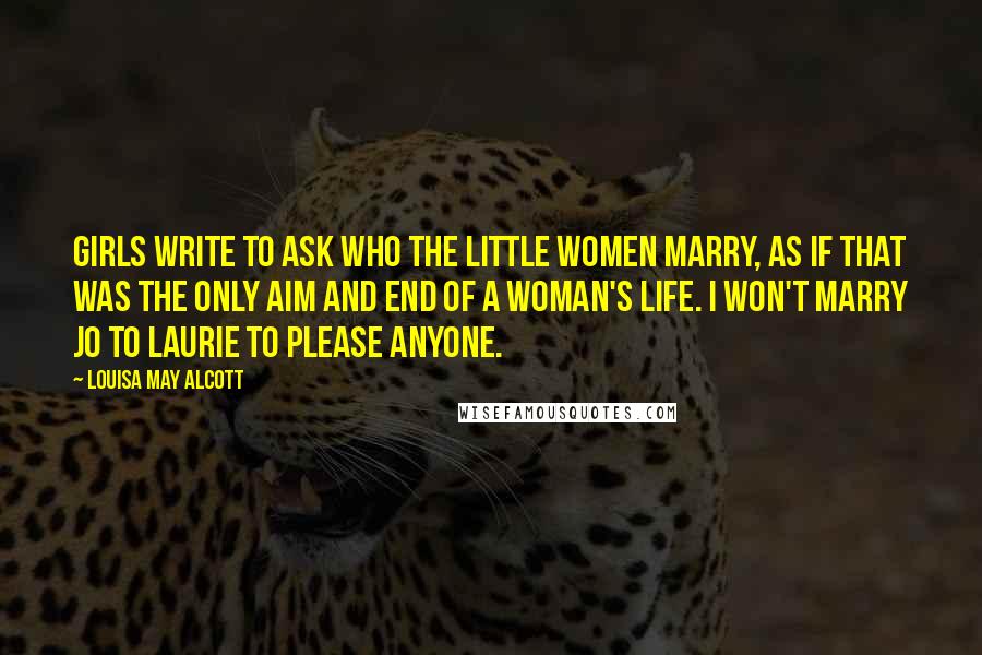 Louisa May Alcott Quotes: Girls write to ask who the little women marry, as if that was the only aim and end of a woman's life. I won't marry Jo to Laurie to please anyone.