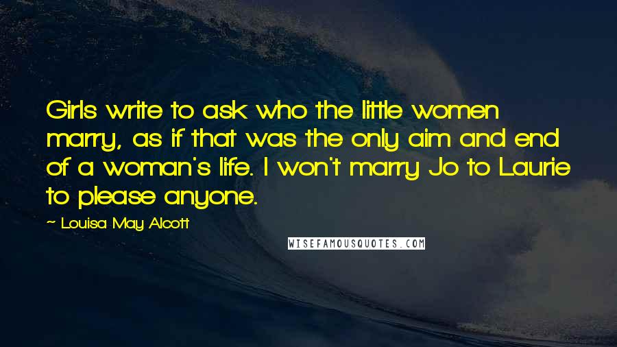 Louisa May Alcott Quotes: Girls write to ask who the little women marry, as if that was the only aim and end of a woman's life. I won't marry Jo to Laurie to please anyone.