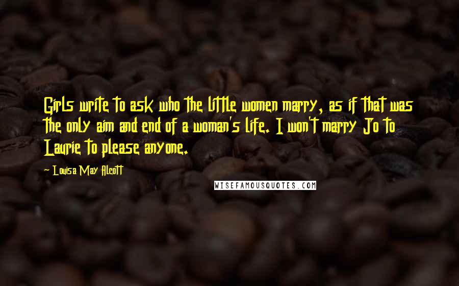 Louisa May Alcott Quotes: Girls write to ask who the little women marry, as if that was the only aim and end of a woman's life. I won't marry Jo to Laurie to please anyone.