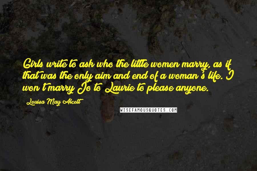 Louisa May Alcott Quotes: Girls write to ask who the little women marry, as if that was the only aim and end of a woman's life. I won't marry Jo to Laurie to please anyone.