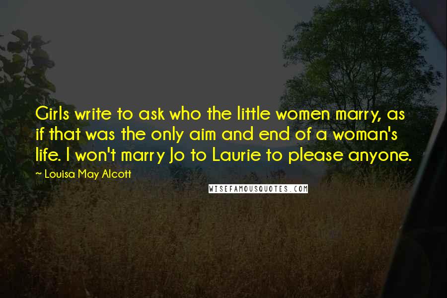 Louisa May Alcott Quotes: Girls write to ask who the little women marry, as if that was the only aim and end of a woman's life. I won't marry Jo to Laurie to please anyone.