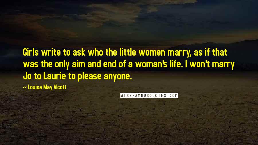 Louisa May Alcott Quotes: Girls write to ask who the little women marry, as if that was the only aim and end of a woman's life. I won't marry Jo to Laurie to please anyone.