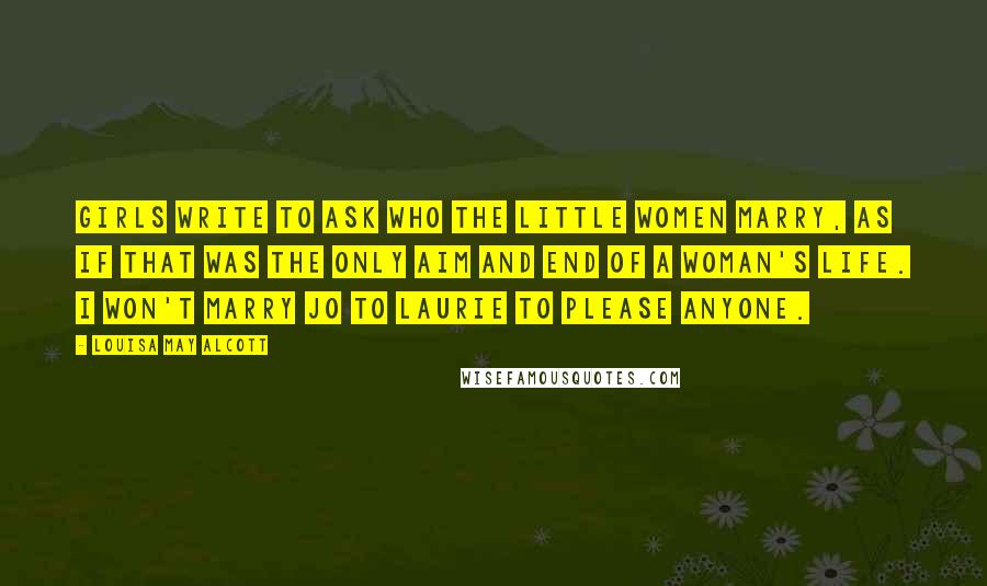 Louisa May Alcott Quotes: Girls write to ask who the little women marry, as if that was the only aim and end of a woman's life. I won't marry Jo to Laurie to please anyone.