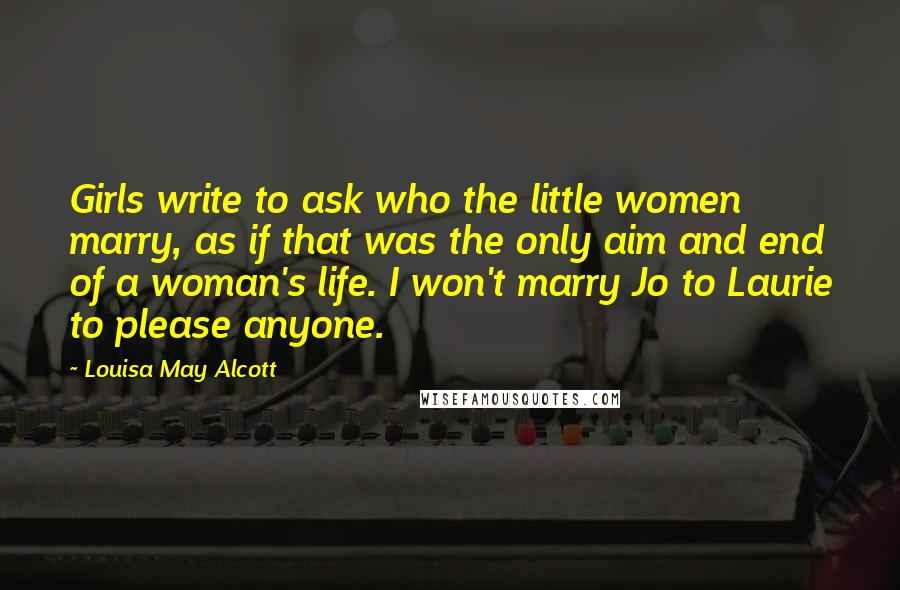 Louisa May Alcott Quotes: Girls write to ask who the little women marry, as if that was the only aim and end of a woman's life. I won't marry Jo to Laurie to please anyone.