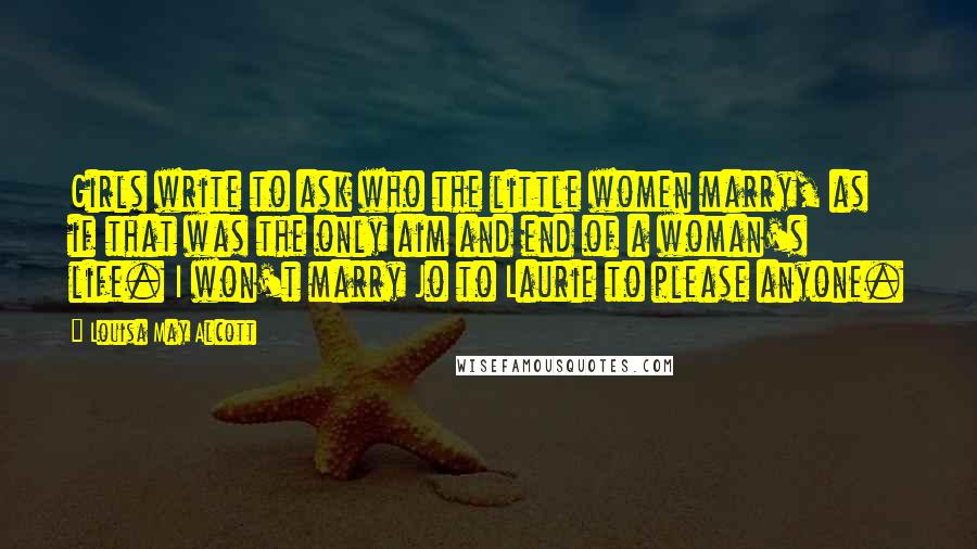 Louisa May Alcott Quotes: Girls write to ask who the little women marry, as if that was the only aim and end of a woman's life. I won't marry Jo to Laurie to please anyone.