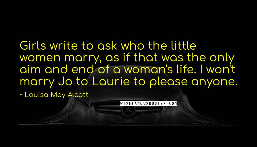 Louisa May Alcott Quotes: Girls write to ask who the little women marry, as if that was the only aim and end of a woman's life. I won't marry Jo to Laurie to please anyone.