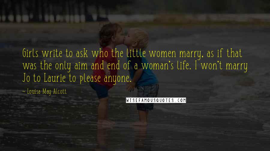 Louisa May Alcott Quotes: Girls write to ask who the little women marry, as if that was the only aim and end of a woman's life. I won't marry Jo to Laurie to please anyone.