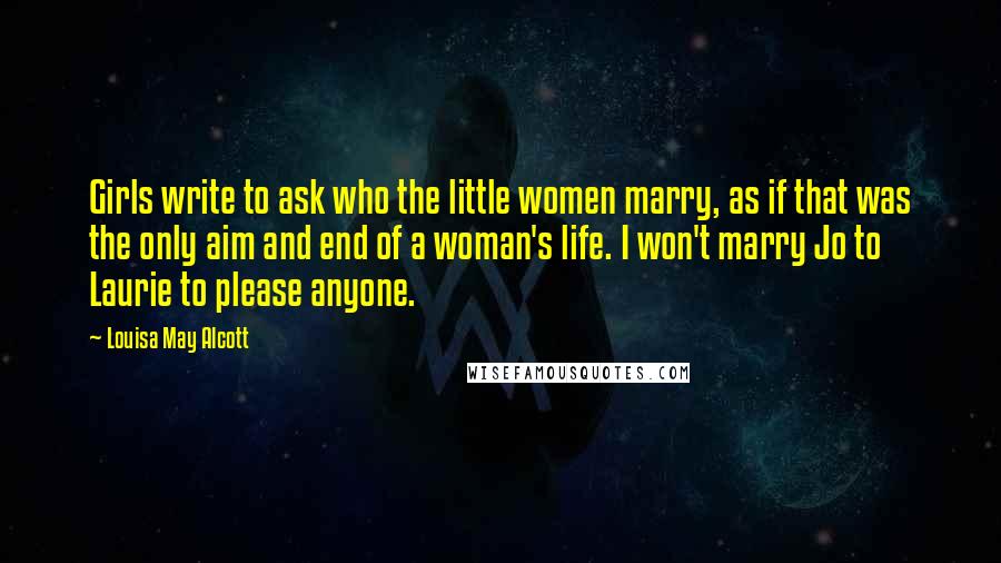 Louisa May Alcott Quotes: Girls write to ask who the little women marry, as if that was the only aim and end of a woman's life. I won't marry Jo to Laurie to please anyone.