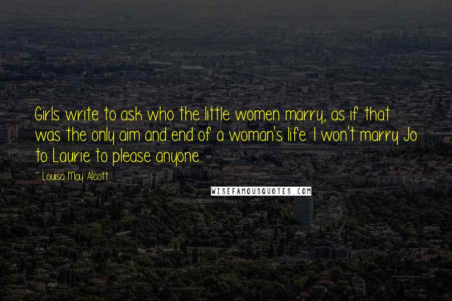 Louisa May Alcott Quotes: Girls write to ask who the little women marry, as if that was the only aim and end of a woman's life. I won't marry Jo to Laurie to please anyone.