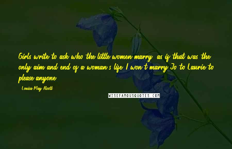 Louisa May Alcott Quotes: Girls write to ask who the little women marry, as if that was the only aim and end of a woman's life. I won't marry Jo to Laurie to please anyone.