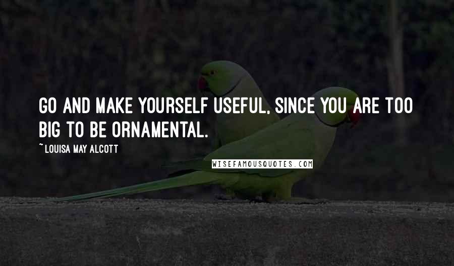 Louisa May Alcott Quotes: Go and make yourself useful, since you are too big to be ornamental.