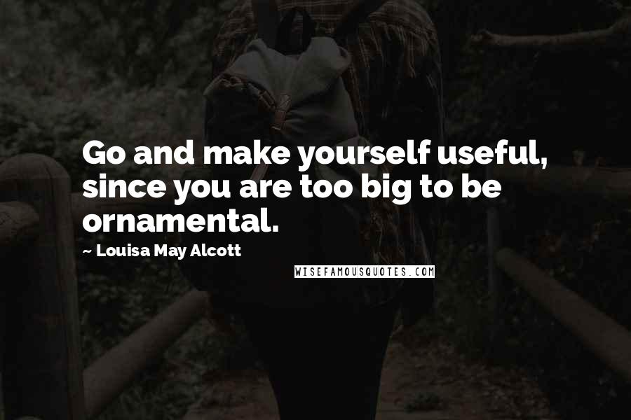 Louisa May Alcott Quotes: Go and make yourself useful, since you are too big to be ornamental.