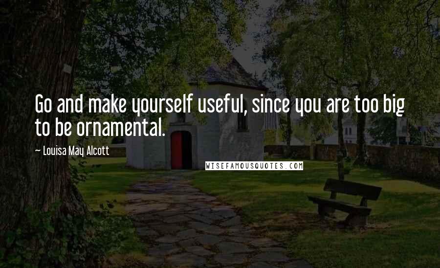 Louisa May Alcott Quotes: Go and make yourself useful, since you are too big to be ornamental.