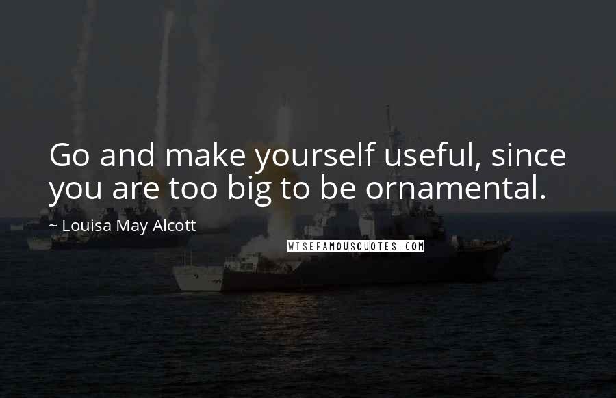 Louisa May Alcott Quotes: Go and make yourself useful, since you are too big to be ornamental.