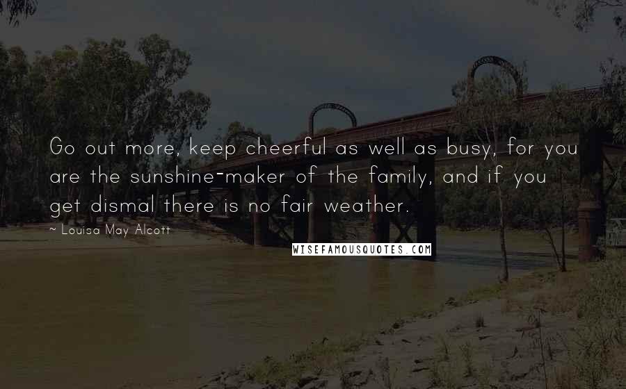 Louisa May Alcott Quotes: Go out more, keep cheerful as well as busy, for you are the sunshine-maker of the family, and if you get dismal there is no fair weather.