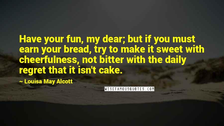 Louisa May Alcott Quotes: Have your fun, my dear; but if you must earn your bread, try to make it sweet with cheerfulness, not bitter with the daily regret that it isn't cake.