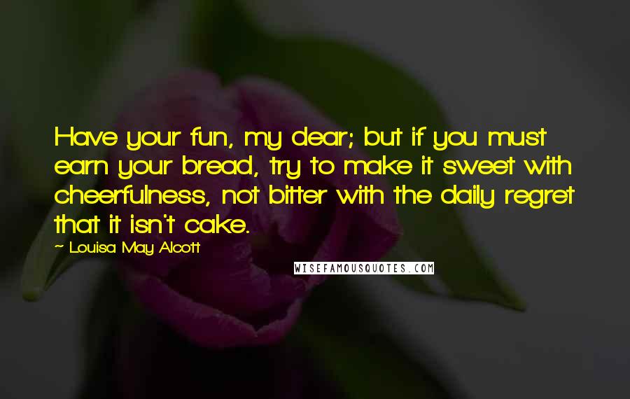 Louisa May Alcott Quotes: Have your fun, my dear; but if you must earn your bread, try to make it sweet with cheerfulness, not bitter with the daily regret that it isn't cake.