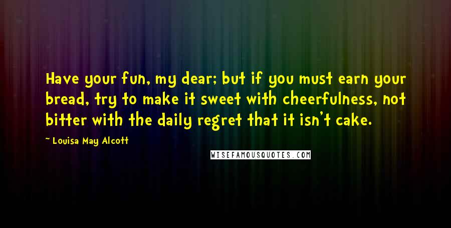 Louisa May Alcott Quotes: Have your fun, my dear; but if you must earn your bread, try to make it sweet with cheerfulness, not bitter with the daily regret that it isn't cake.