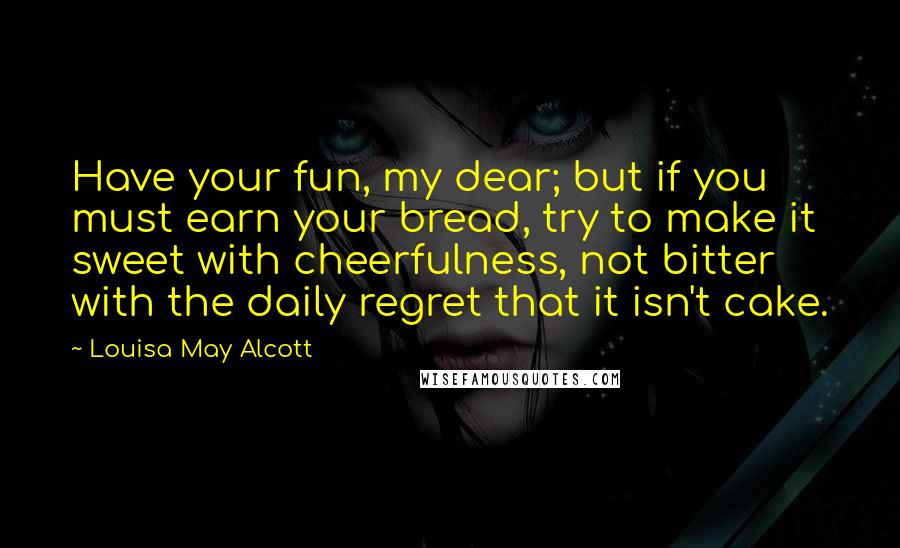 Louisa May Alcott Quotes: Have your fun, my dear; but if you must earn your bread, try to make it sweet with cheerfulness, not bitter with the daily regret that it isn't cake.