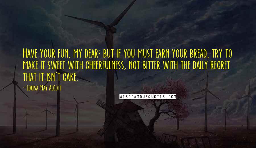 Louisa May Alcott Quotes: Have your fun, my dear; but if you must earn your bread, try to make it sweet with cheerfulness, not bitter with the daily regret that it isn't cake.