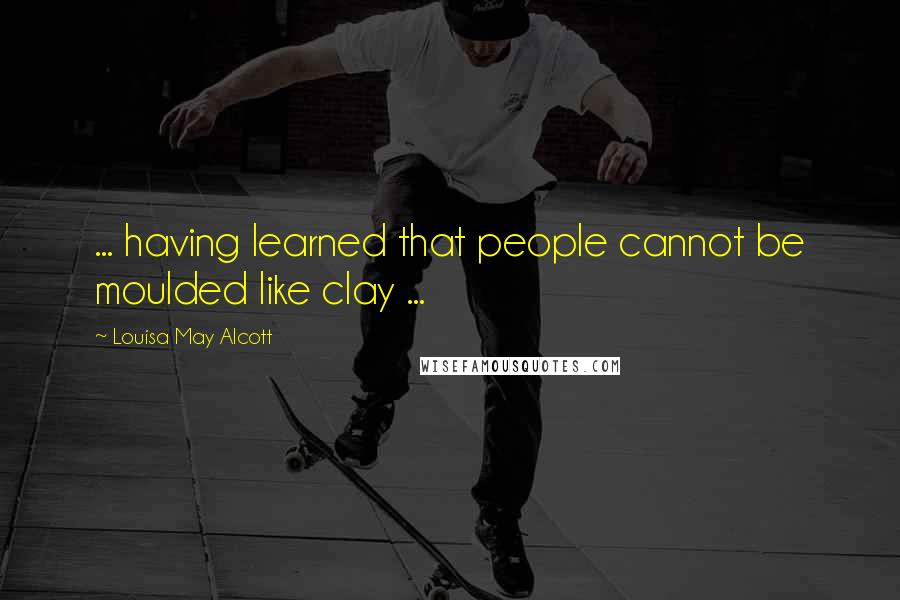 Louisa May Alcott Quotes: ... having learned that people cannot be moulded like clay ...