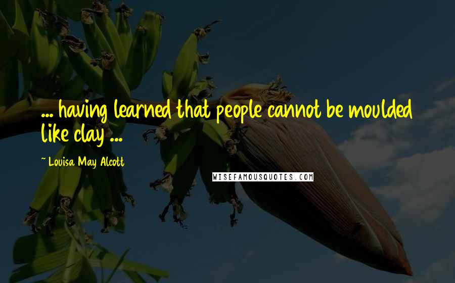 Louisa May Alcott Quotes: ... having learned that people cannot be moulded like clay ...