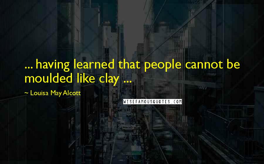 Louisa May Alcott Quotes: ... having learned that people cannot be moulded like clay ...