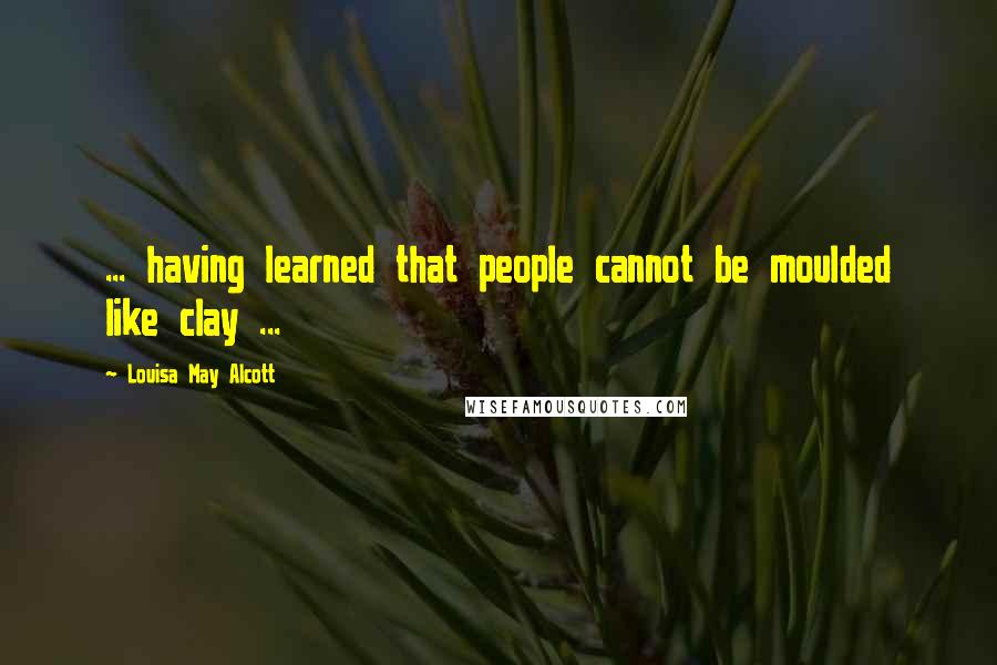 Louisa May Alcott Quotes: ... having learned that people cannot be moulded like clay ...