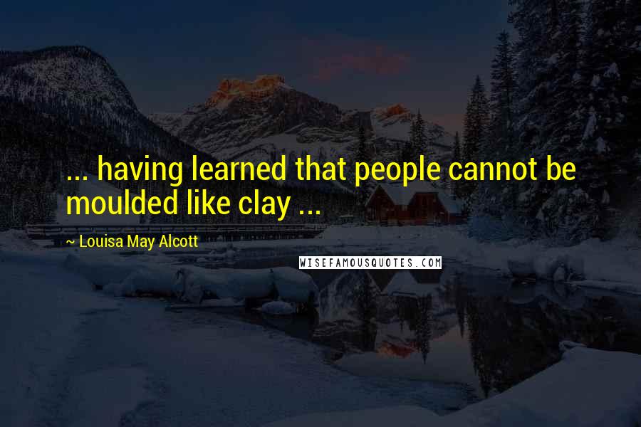 Louisa May Alcott Quotes: ... having learned that people cannot be moulded like clay ...