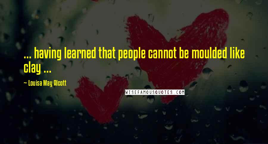 Louisa May Alcott Quotes: ... having learned that people cannot be moulded like clay ...