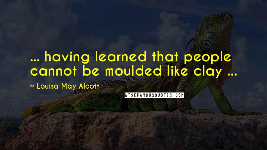 Louisa May Alcott Quotes: ... having learned that people cannot be moulded like clay ...