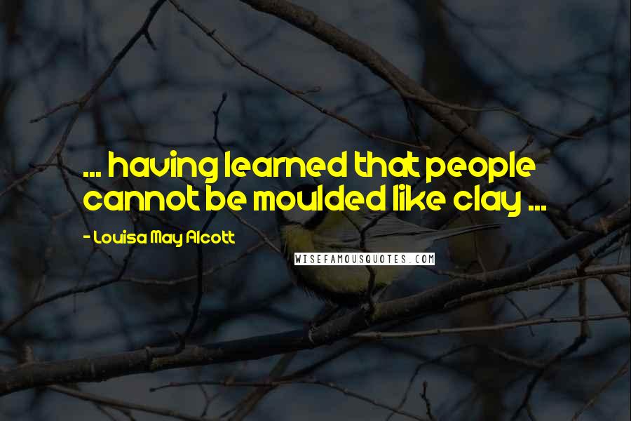 Louisa May Alcott Quotes: ... having learned that people cannot be moulded like clay ...