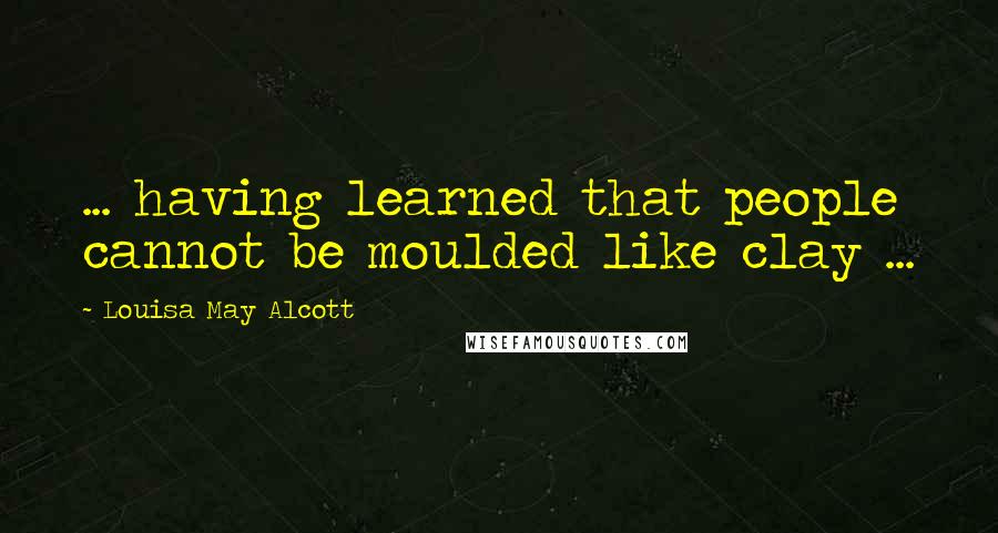 Louisa May Alcott Quotes: ... having learned that people cannot be moulded like clay ...