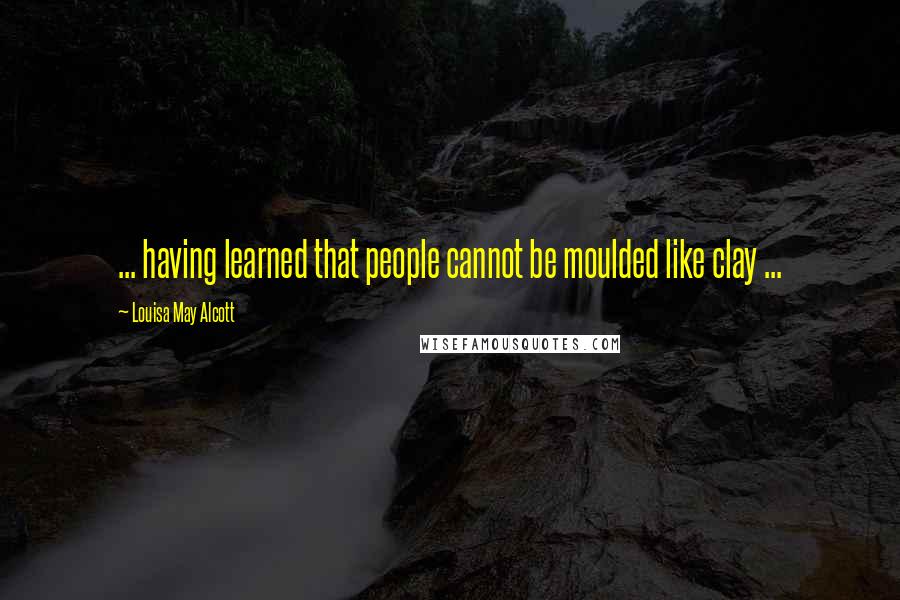 Louisa May Alcott Quotes: ... having learned that people cannot be moulded like clay ...