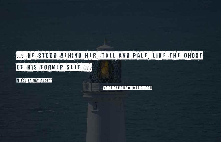 Louisa May Alcott Quotes: ... he stood behind her, tall and pale, like the ghost of his former self ...