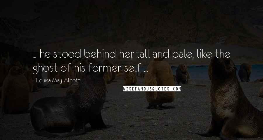 Louisa May Alcott Quotes: ... he stood behind her, tall and pale, like the ghost of his former self ...
