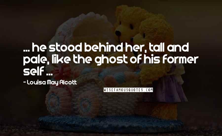 Louisa May Alcott Quotes: ... he stood behind her, tall and pale, like the ghost of his former self ...