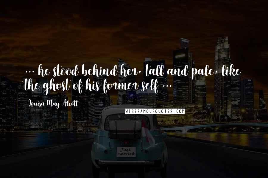 Louisa May Alcott Quotes: ... he stood behind her, tall and pale, like the ghost of his former self ...