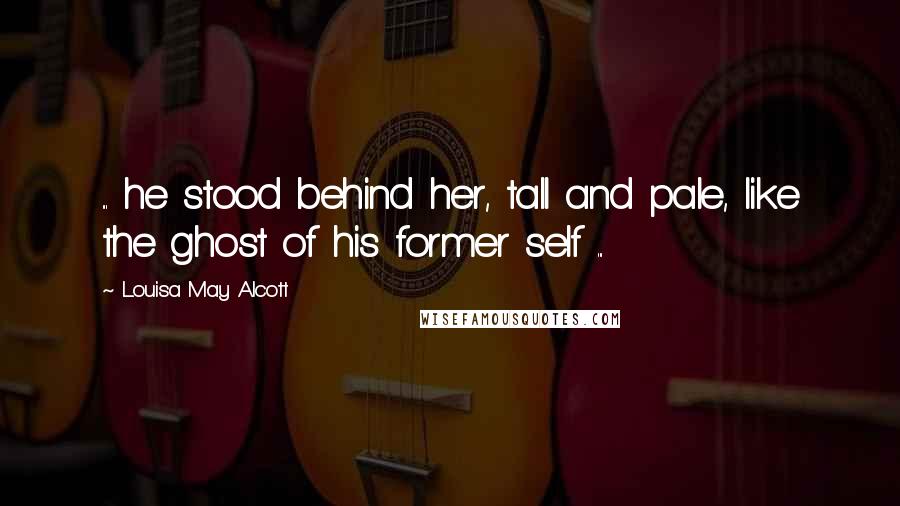 Louisa May Alcott Quotes: ... he stood behind her, tall and pale, like the ghost of his former self ...