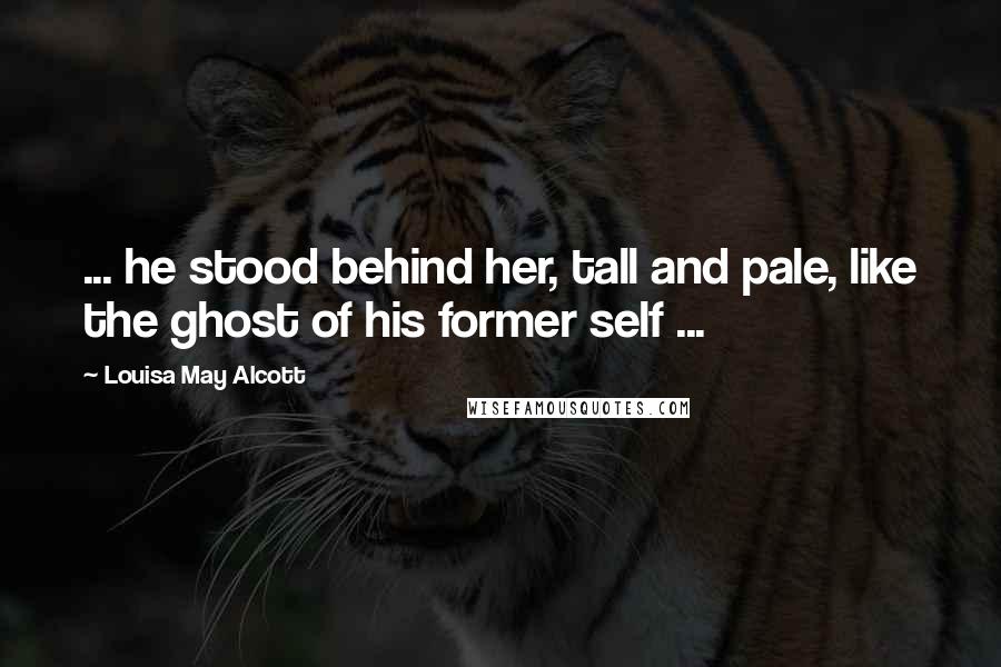 Louisa May Alcott Quotes: ... he stood behind her, tall and pale, like the ghost of his former self ...