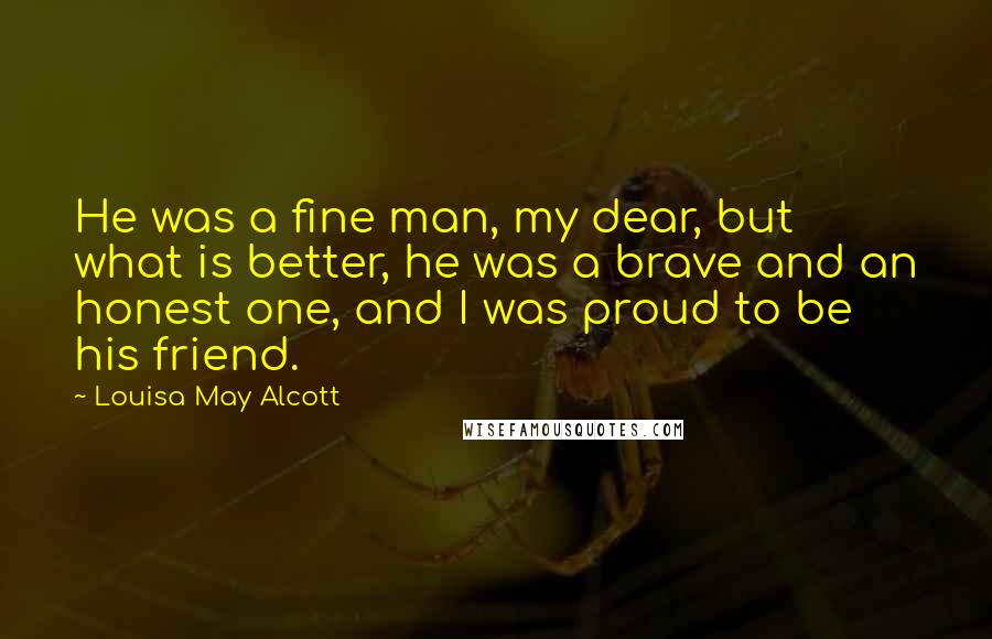 Louisa May Alcott Quotes: He was a fine man, my dear, but what is better, he was a brave and an honest one, and I was proud to be his friend.