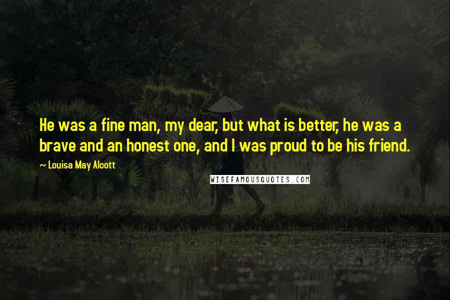 Louisa May Alcott Quotes: He was a fine man, my dear, but what is better, he was a brave and an honest one, and I was proud to be his friend.