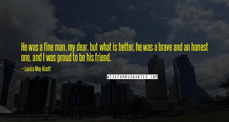 Louisa May Alcott Quotes: He was a fine man, my dear, but what is better, he was a brave and an honest one, and I was proud to be his friend.